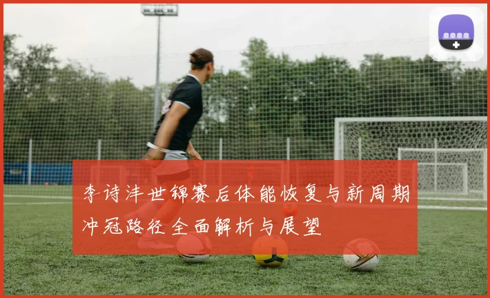 李诗沣世锦赛后体能恢复与新周期冲冠路径全面解析与展望